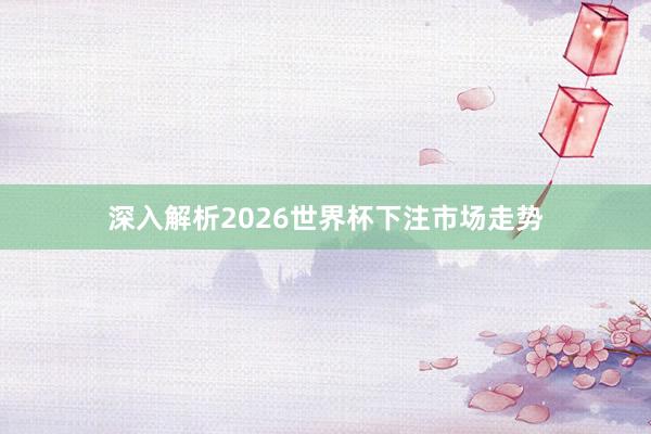 深入解析2026世界杯下注市场走势