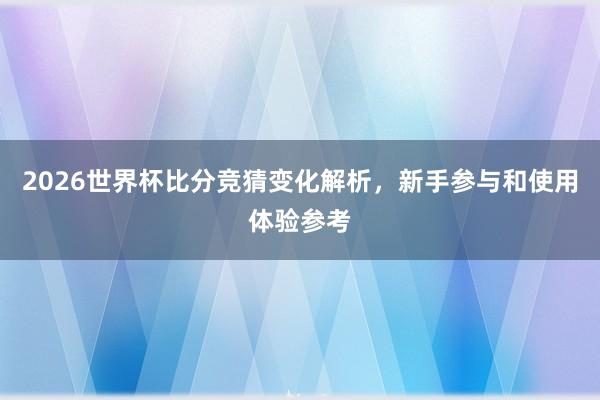 2026世界杯比分竞猜变化解析，新手参与和使用体验参考